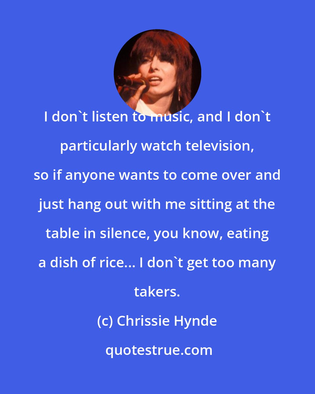 Chrissie Hynde: I don't listen to music, and I don't particularly watch television, so if anyone wants to come over and just hang out with me sitting at the table in silence, you know, eating a dish of rice... I don't get too many takers.