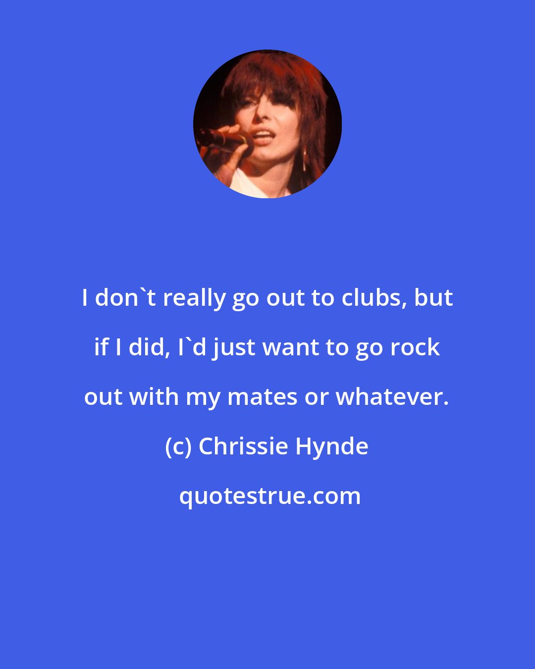 Chrissie Hynde: I don't really go out to clubs, but if I did, I'd just want to go rock out with my mates or whatever.