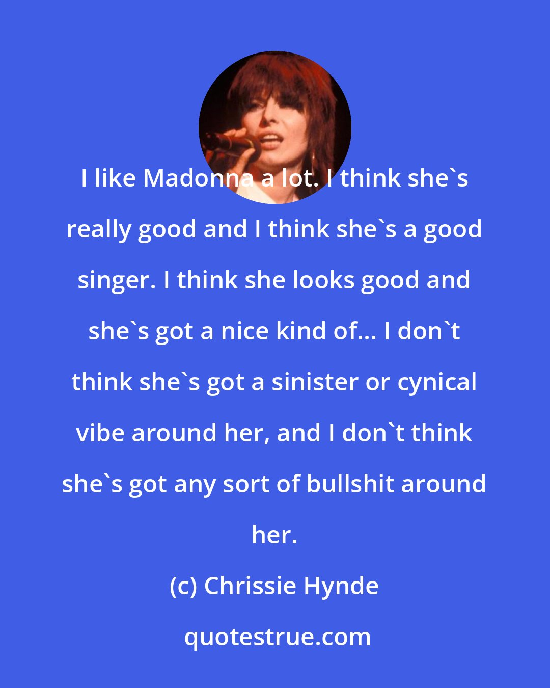 Chrissie Hynde: I like Madonna a lot. I think she's really good and I think she's a good singer. I think she looks good and she's got a nice kind of... I don't think she's got a sinister or cynical vibe around her, and I don't think she's got any sort of bullshit around her.