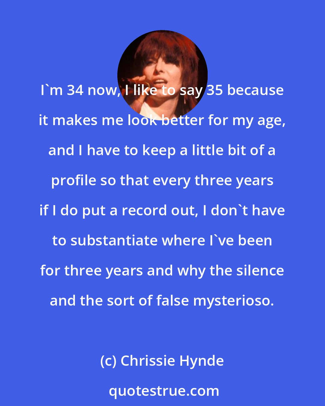 Chrissie Hynde: I'm 34 now, I like to say 35 because it makes me look better for my age, and I have to keep a little bit of a profile so that every three years if I do put a record out, I don't have to substantiate where I've been for three years and why the silence and the sort of false mysterioso.