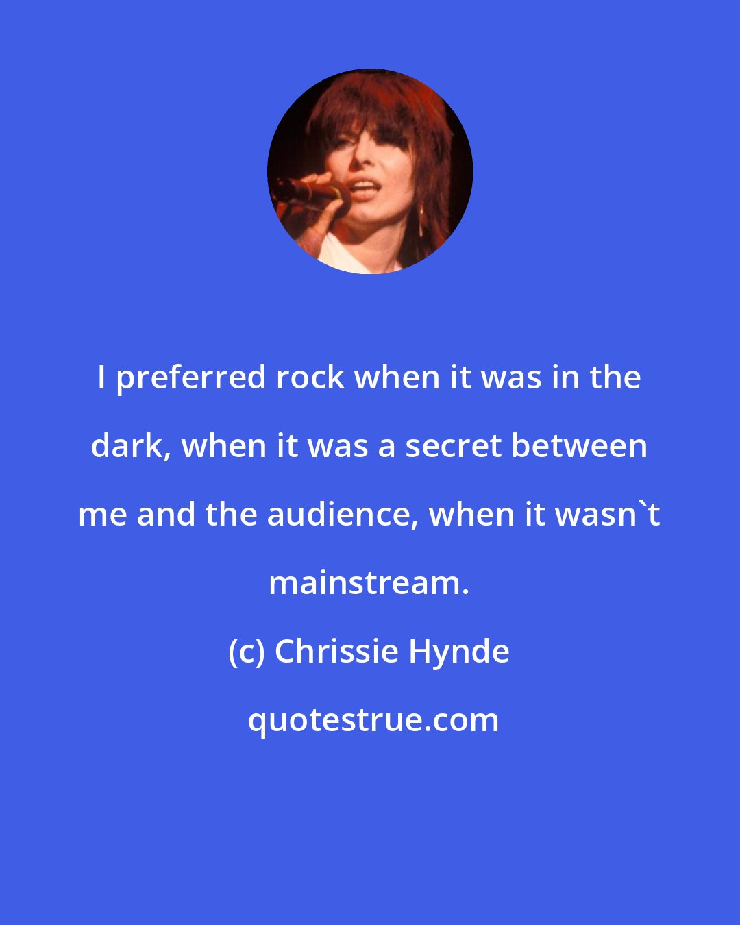 Chrissie Hynde: I preferred rock when it was in the dark, when it was a secret between me and the audience, when it wasn't mainstream.