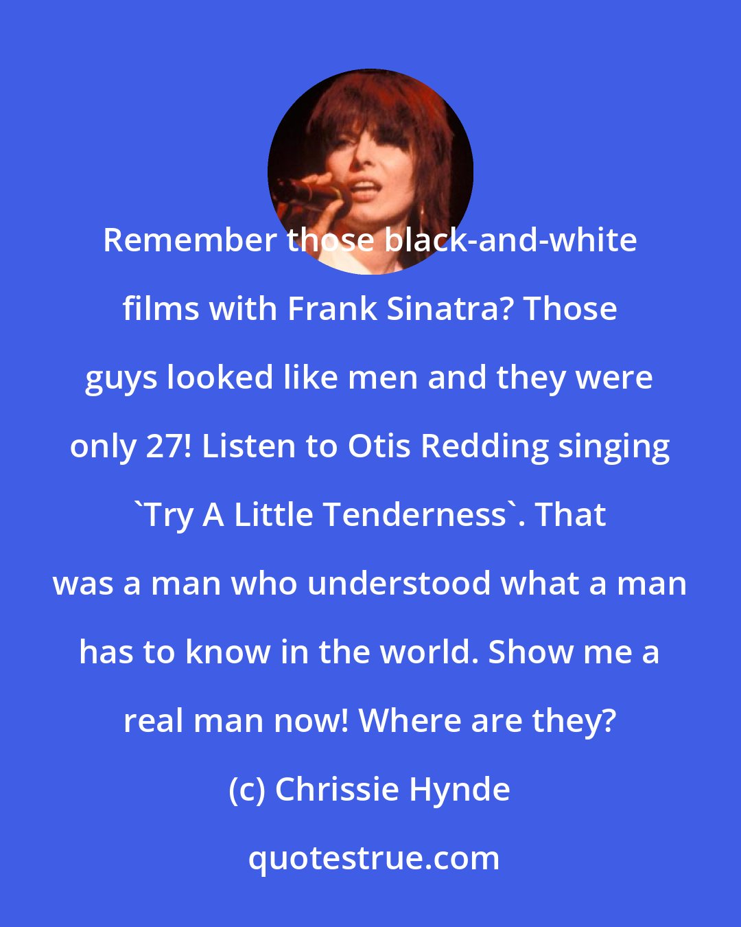 Chrissie Hynde: Remember those black-and-white films with Frank Sinatra? Those guys looked like men and they were only 27! Listen to Otis Redding singing 'Try A Little Tenderness'. That was a man who understood what a man has to know in the world. Show me a real man now! Where are they?