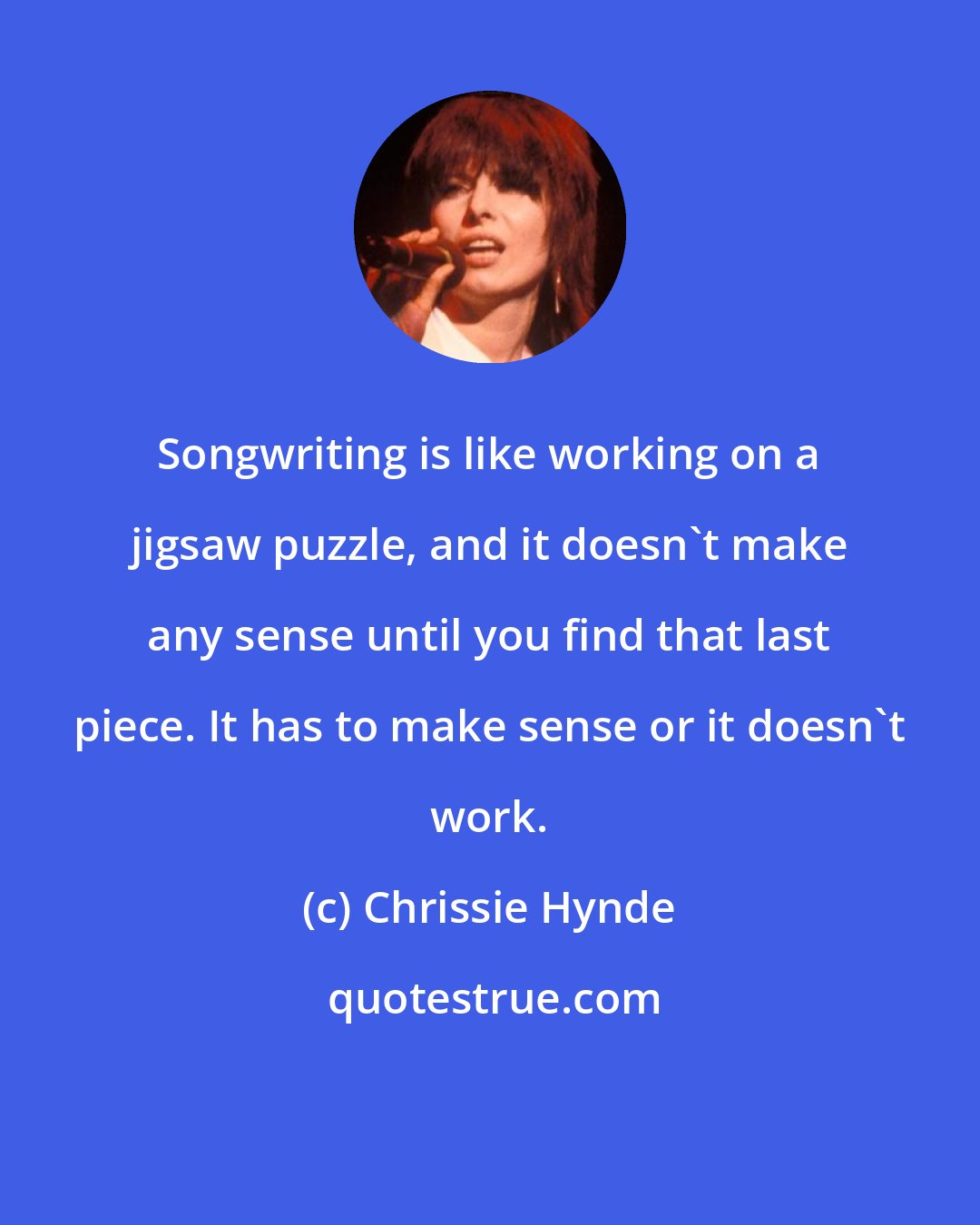 Chrissie Hynde: Songwriting is like working on a jigsaw puzzle, and it doesn't make any sense until you find that last piece. It has to make sense or it doesn't work.