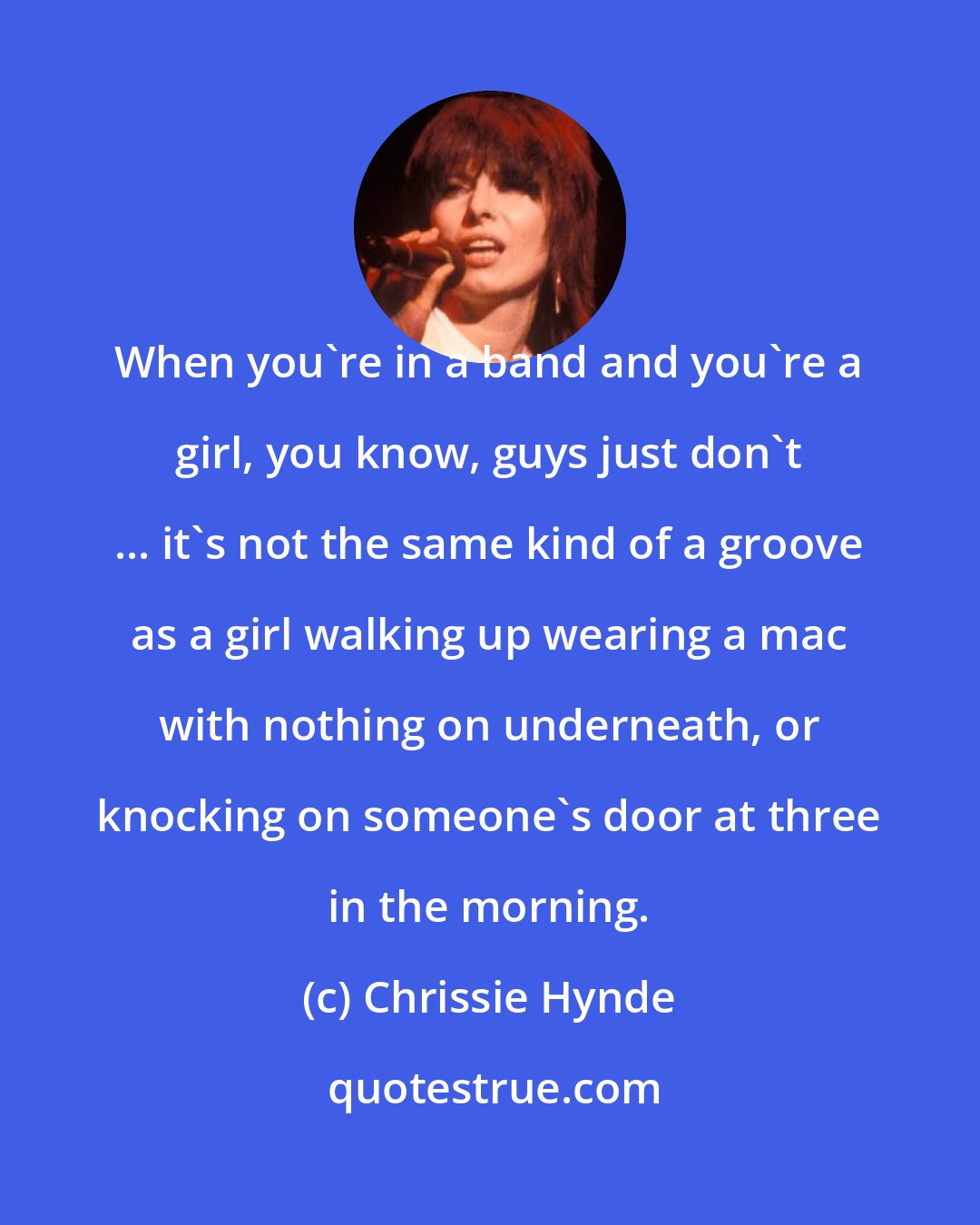 Chrissie Hynde: When you're in a band and you're a girl, you know, guys just don't ... it's not the same kind of a groove as a girl walking up wearing a mac with nothing on underneath, or knocking on someone's door at three in the morning.
