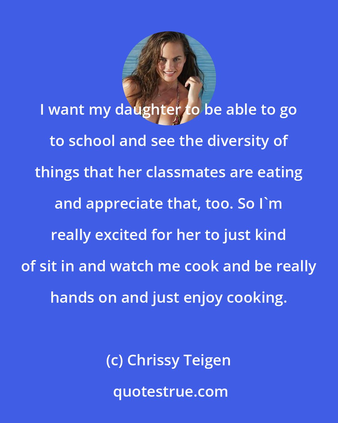 Chrissy Teigen: I want my daughter to be able to go to school and see the diversity of things that her classmates are eating and appreciate that, too. So I'm really excited for her to just kind of sit in and watch me cook and be really hands on and just enjoy cooking.