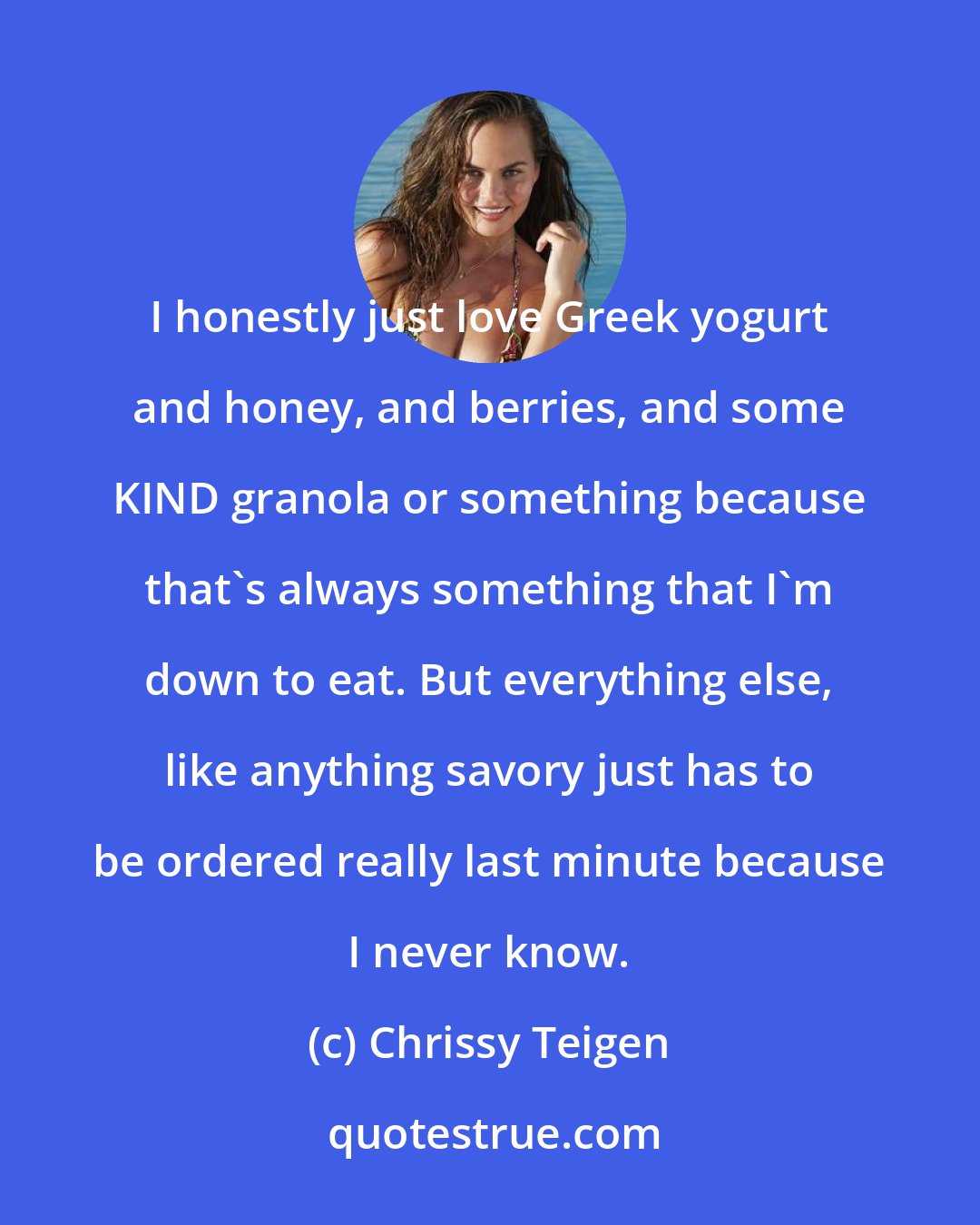 Chrissy Teigen: I honestly just love Greek yogurt and honey, and berries, and some KIND granola or something because that's always something that I'm down to eat. But everything else, like anything savory just has to be ordered really last minute because I never know.