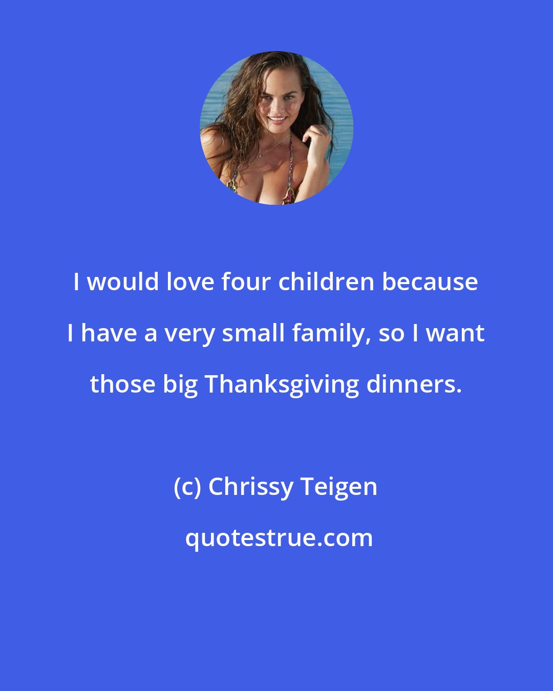 Chrissy Teigen: I would love four children because I have a very small family, so I want those big Thanksgiving dinners.