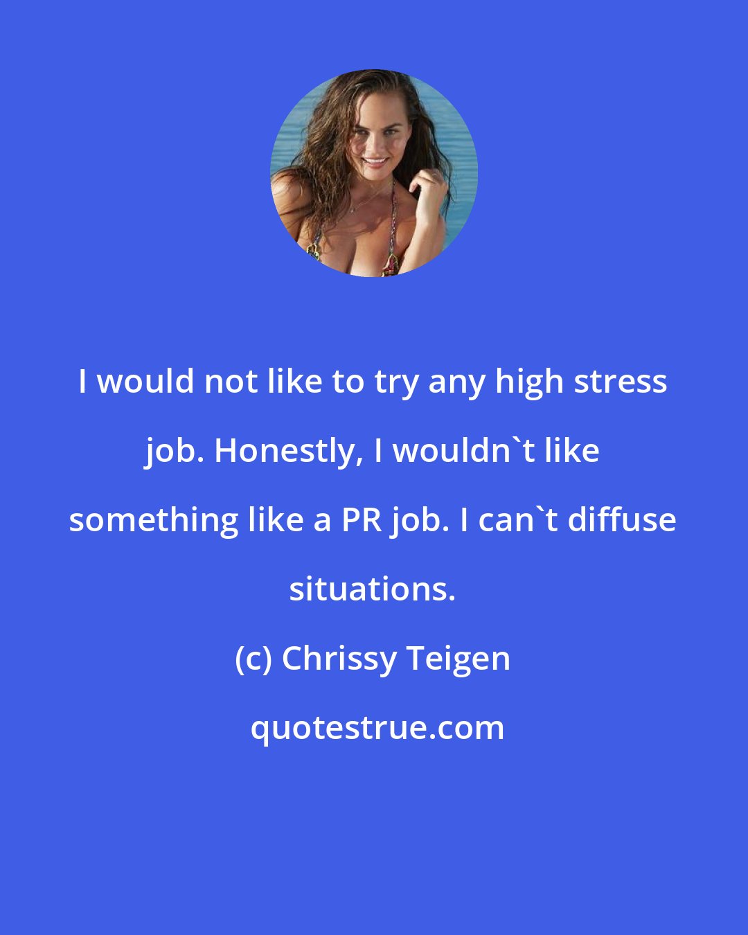 Chrissy Teigen: I would not like to try any high stress job. Honestly, I wouldn't like something like a PR job. I can't diffuse situations.