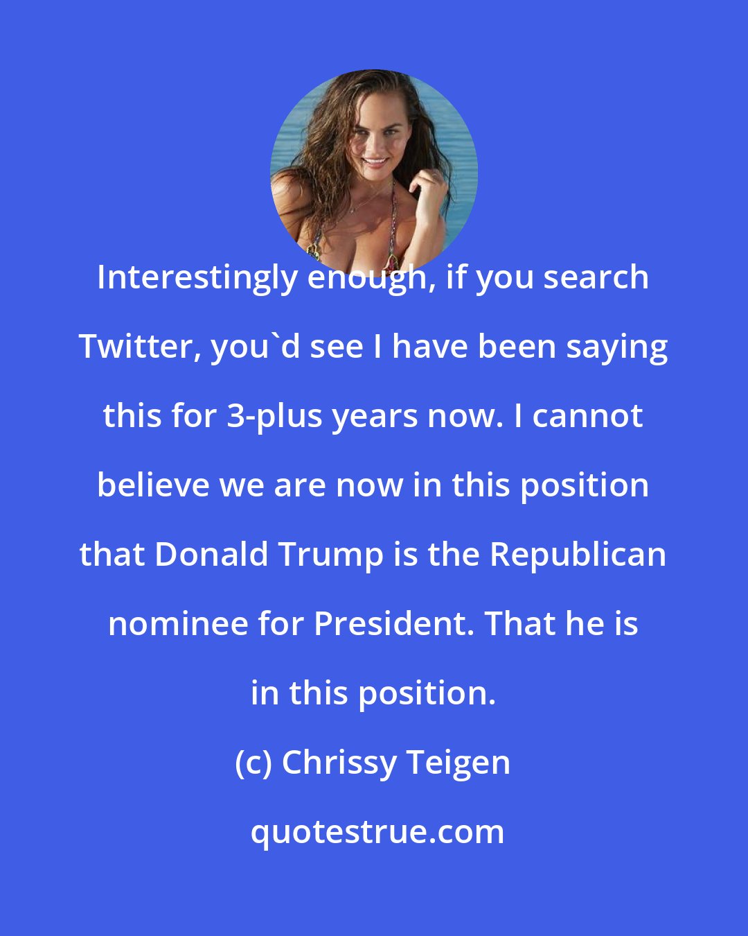 Chrissy Teigen: Interestingly enough, if you search Twitter, you'd see I have been saying this for 3-plus years now. I cannot believe we are now in this position that Donald Trump is the Republican nominee for President. That he is in this position.