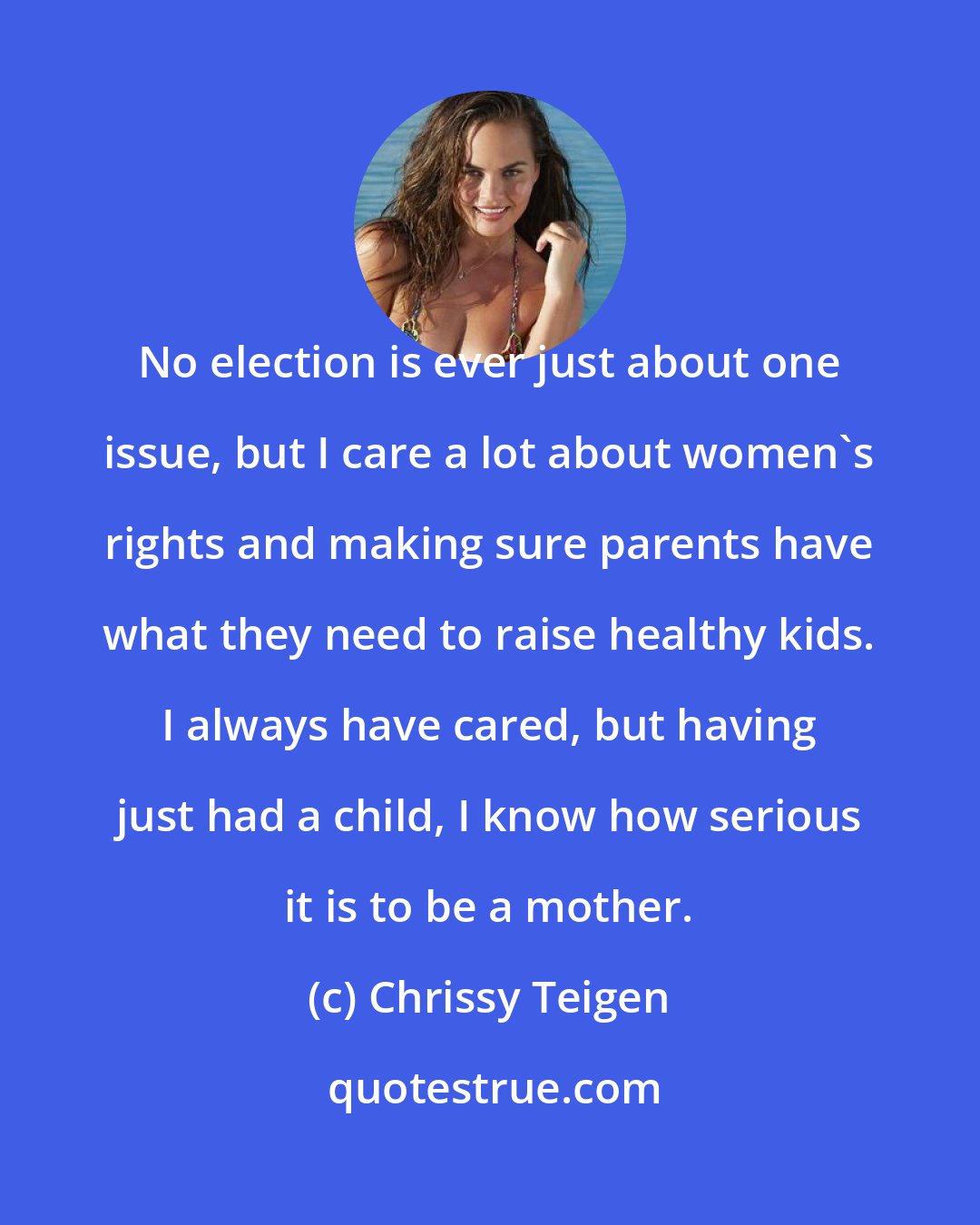 Chrissy Teigen: No election is ever just about one issue, but I care a lot about women's rights and making sure parents have what they need to raise healthy kids. I always have cared, but having just had a child, I know how serious it is to be a mother.