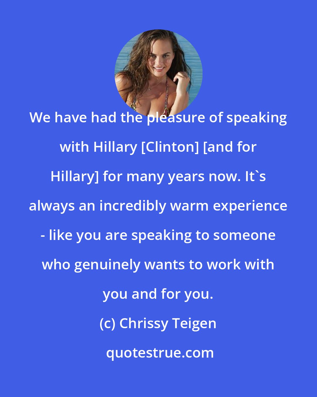 Chrissy Teigen: We have had the pleasure of speaking with Hillary [Clinton] [and for Hillary] for many years now. It's always an incredibly warm experience - like you are speaking to someone who genuinely wants to work with you and for you.