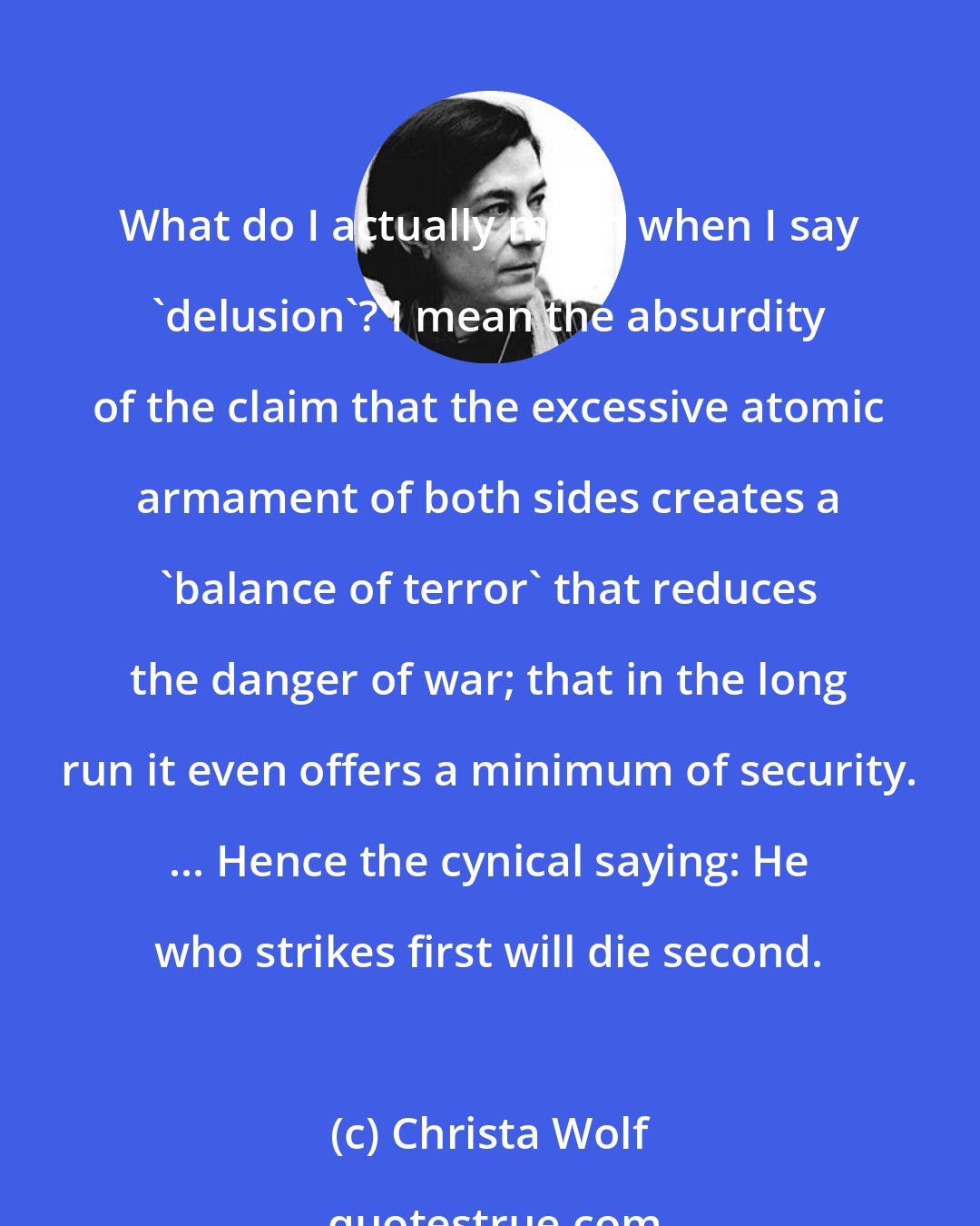 Christa Wolf: What do I actually mean when I say 'delusion'? I mean the absurdity of the claim that the excessive atomic armament of both sides creates a 'balance of terror' that reduces the danger of war; that in the long run it even offers a minimum of security. ... Hence the cynical saying: He who strikes first will die second.