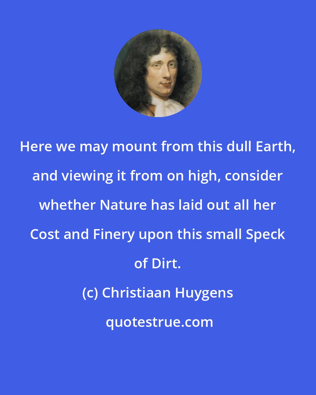 Christiaan Huygens: Here we may mount from this dull Earth, and viewing it from on high, consider whether Nature has laid out all her Cost and Finery upon this small Speck of Dirt.