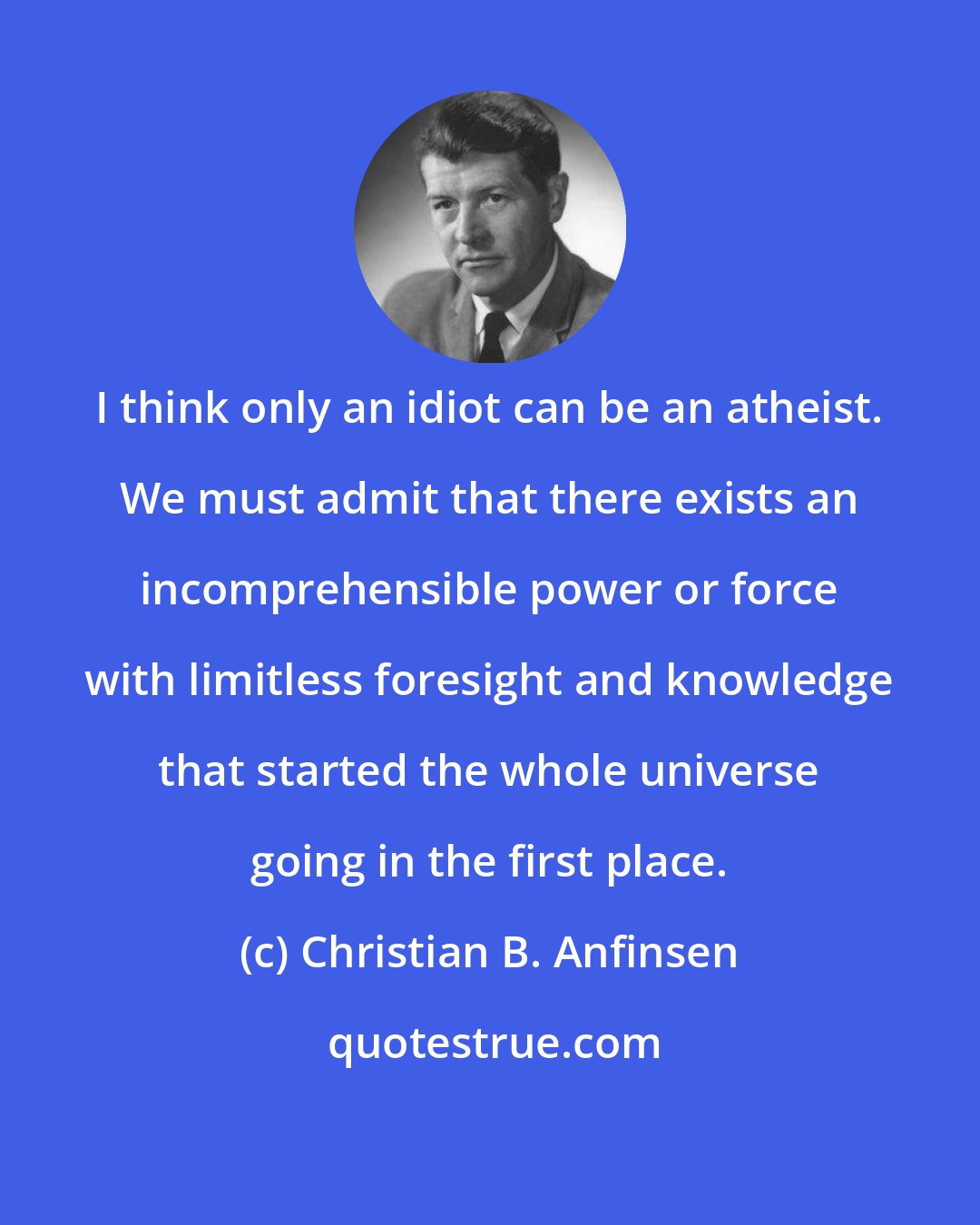 Christian B. Anfinsen: I think only an idiot can be an atheist. We must admit that there exists an incomprehensible power or force with limitless foresight and knowledge that started the whole universe going in the first place.