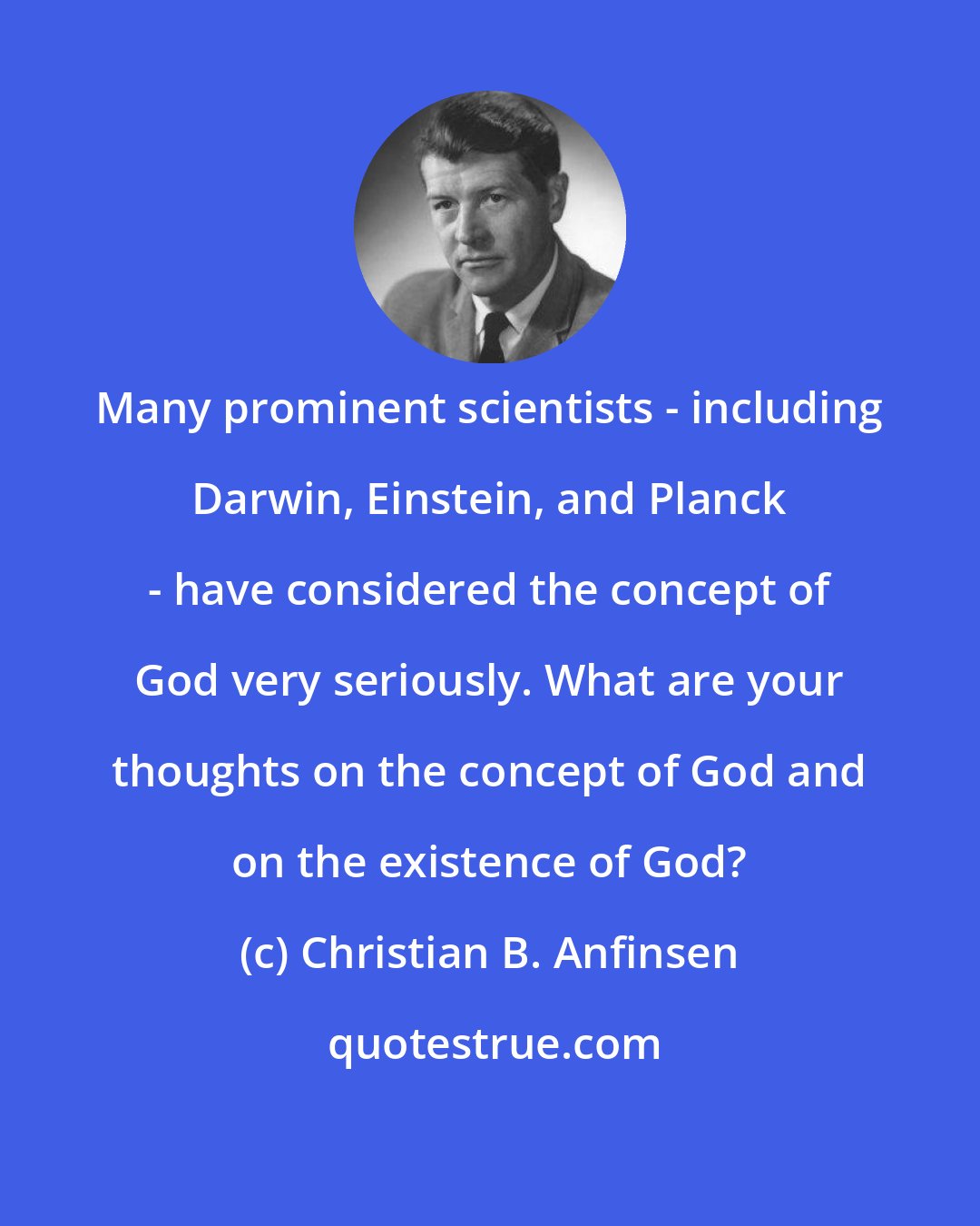 Christian B. Anfinsen: Many prominent scientists - including Darwin, Einstein, and Planck - have considered the concept of God very seriously. What are your thoughts on the concept of God and on the existence of God?