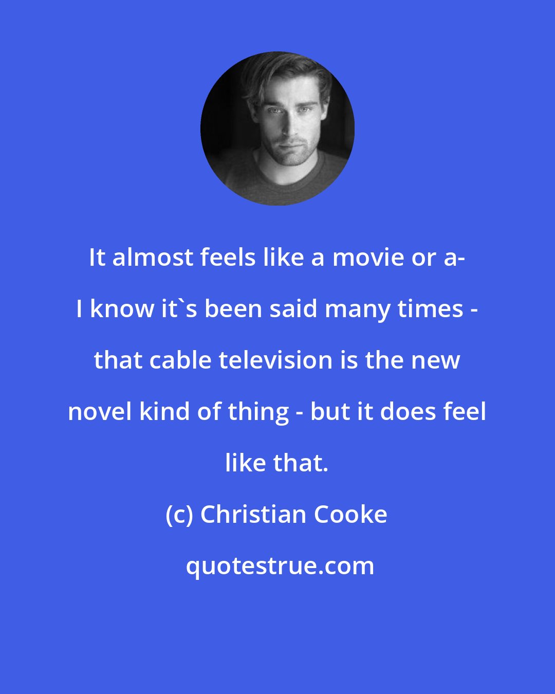 Christian Cooke: It almost feels like a movie or a- I know it's been said many times - that cable television is the new novel kind of thing - but it does feel like that.