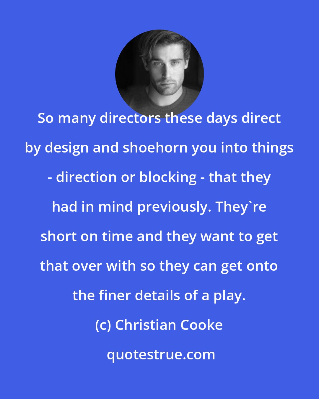 Christian Cooke: So many directors these days direct by design and shoehorn you into things - direction or blocking - that they had in mind previously. They're short on time and they want to get that over with so they can get onto the finer details of a play.