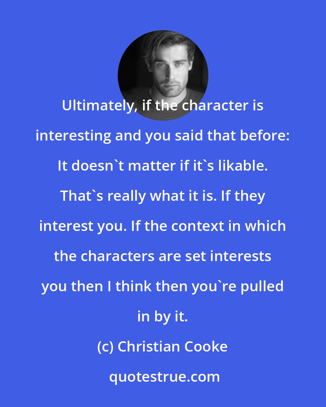 Christian Cooke: Ultimately, if the character is interesting and you said that before: It doesn't matter if it's likable. That's really what it is. If they interest you. If the context in which the characters are set interests you then I think then you're pulled in by it.