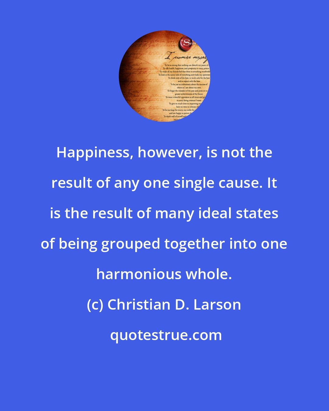 Christian D. Larson: Happiness, however, is not the result of any one single cause. It is the result of many ideal states of being grouped together into one harmonious whole.