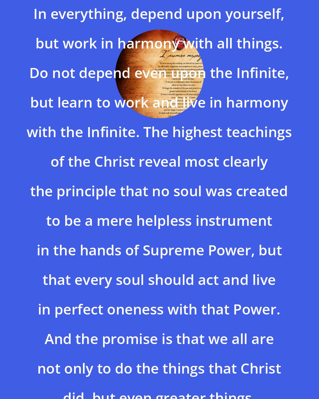 Christian D. Larson: In everything, depend upon yourself, but work in harmony with all things. Do not depend even upon the Infinite, but learn to work and live in harmony with the Infinite. The highest teachings of the Christ reveal most clearly the principle that no soul was created to be a mere helpless instrument in the hands of Supreme Power, but that every soul should act and live in perfect oneness with that Power. And the promise is that we all are not only to do the things that Christ did, but even greater things.