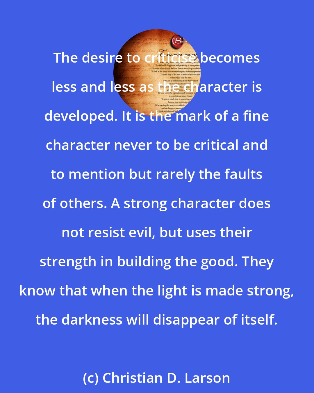 Christian D. Larson: The desire to criticise becomes less and less as the character is developed. It is the mark of a ﬁne character never to be critical and to mention but rarely the faults of others. A strong character does not resist evil, but uses their strength in building the good. They know that when the light is made strong, the darkness will disappear of itself.