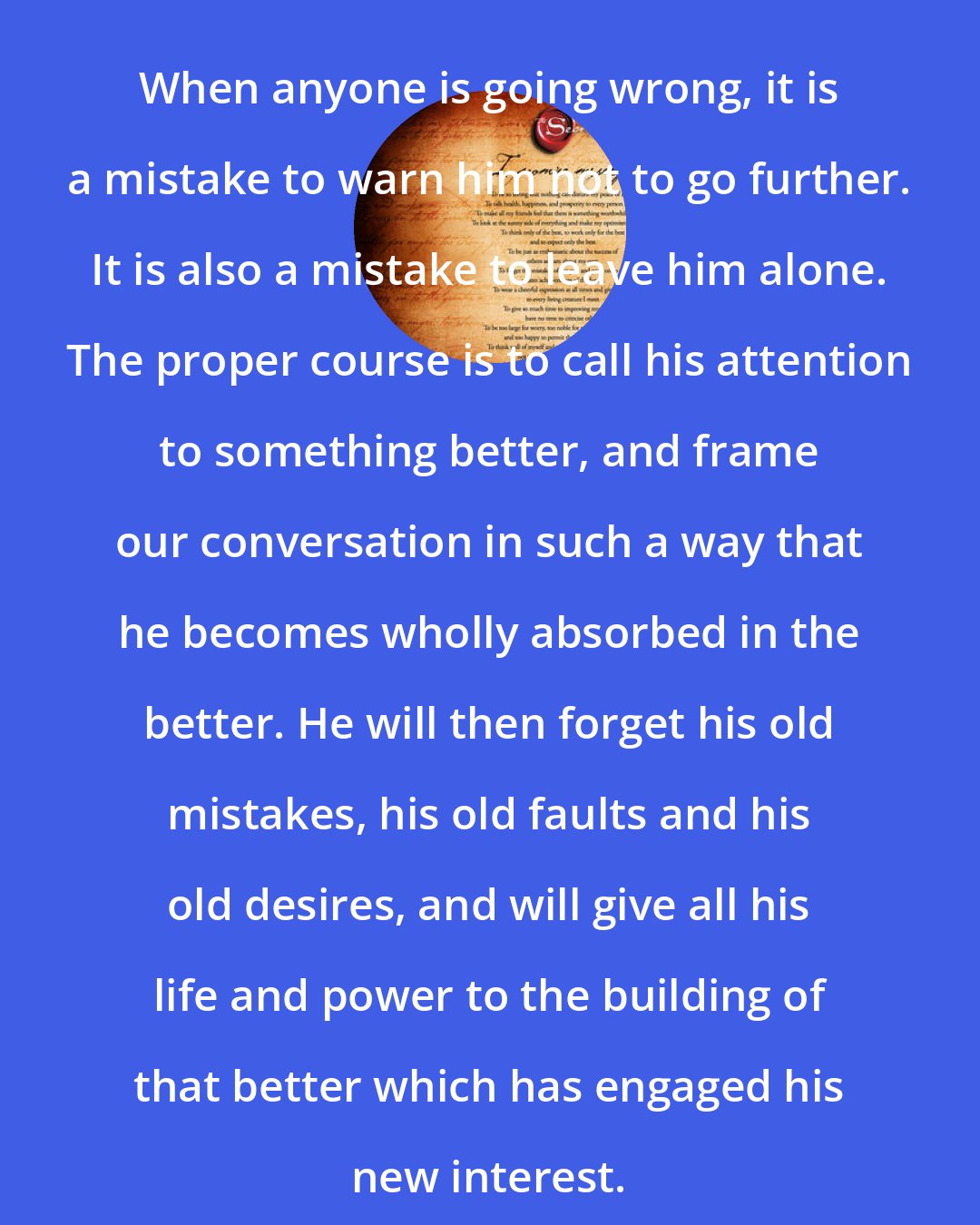 Christian D. Larson: When anyone is going wrong, it is a mistake to warn him not to go further. It is also a mistake to leave him alone. The proper course is to call his attention to something better, and frame our conversation in such a way that he becomes wholly absorbed in the better. He will then forget his old mistakes, his old faults and his old desires, and will give all his life and power to the building of that better which has engaged his new interest.