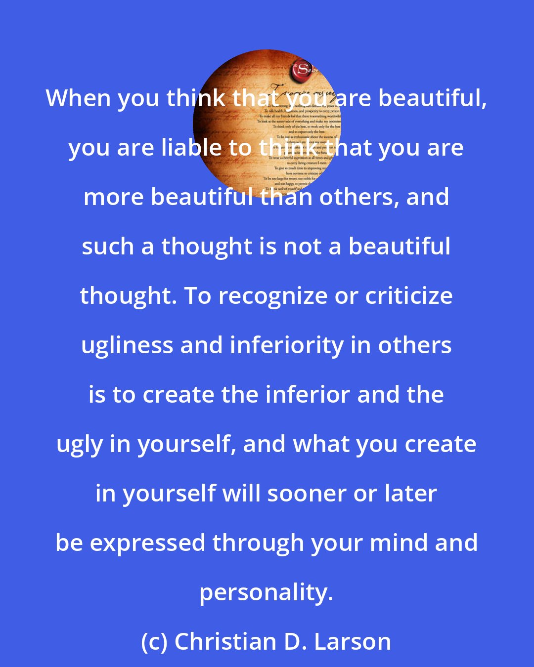 Christian D. Larson: When you think that you are beautiful, you are liable to think that you are more beautiful than others, and such a thought is not a beautiful thought. To recognize or criticize ugliness and inferiority in others is to create the inferior and the ugly in yourself, and what you create in yourself will sooner or later be expressed through your mind and personality.