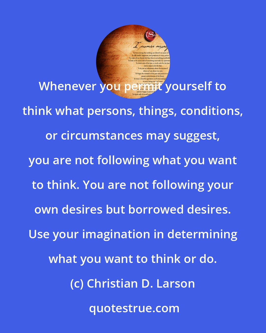 Christian D. Larson: Whenever you permit yourself to think what persons, things, conditions, or circumstances may suggest, you are not following what you want to think. You are not following your own desires but borrowed desires. Use your imagination in determining what you want to think or do.