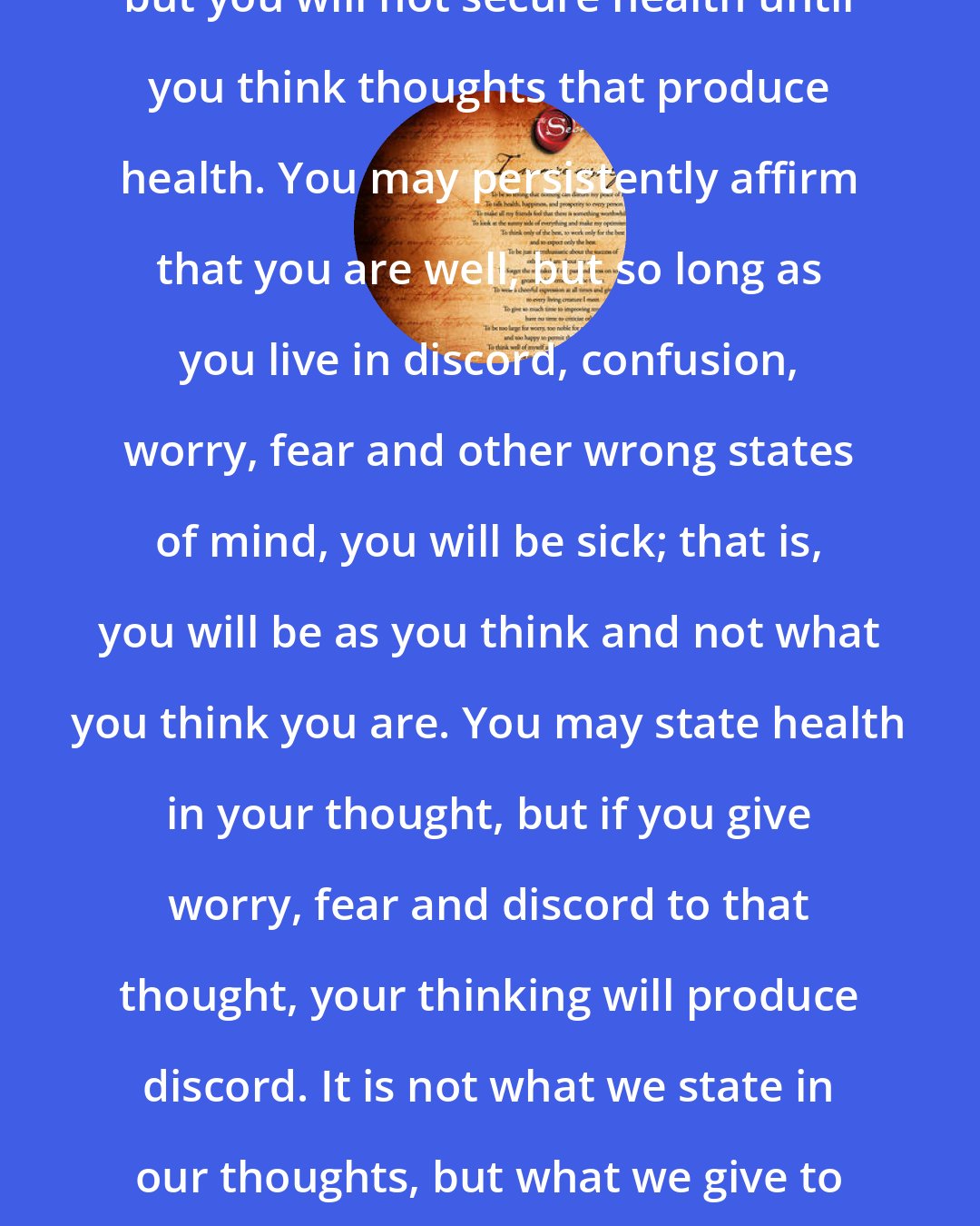 Christian D. Larson: You may think that you are well, but you will not secure health until you think thoughts that produce health. You may persistently affirm that you are well, but so long as you live in discord, confusion, worry, fear and other wrong states of mind, you will be sick; that is, you will be as you think and not what you think you are. You may state health in your thought, but if you give worry, fear and discord to that thought, your thinking will produce discord. It is not what we state in our thoughts, but what we give to our thoughts that determine results.