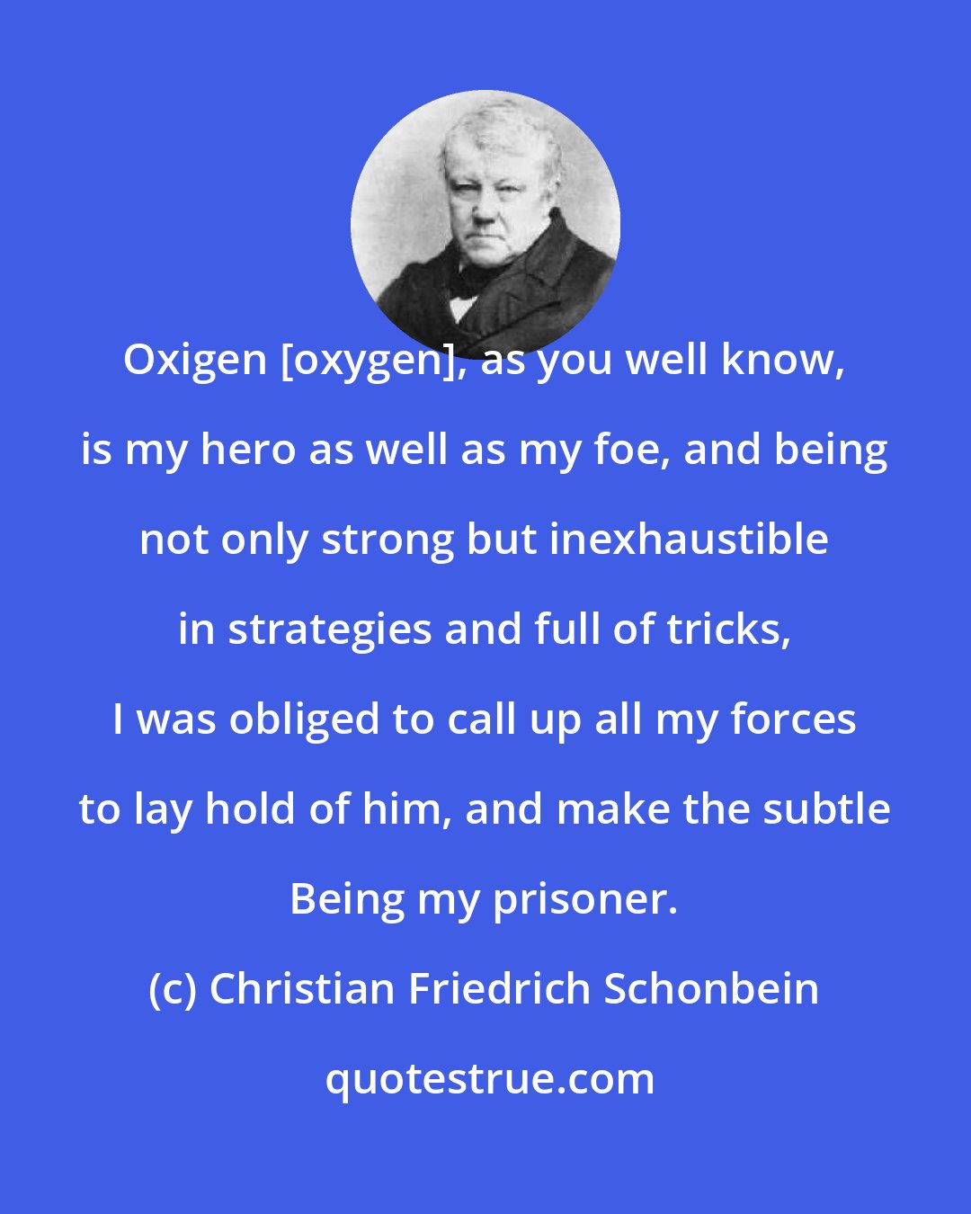 Christian Friedrich Schonbein: Oxigen [oxygen], as you well know, is my hero as well as my foe, and being not only strong but inexhaustible in strategies and full of tricks, I was obliged to call up all my forces to lay hold of him, and make the subtle Being my prisoner.