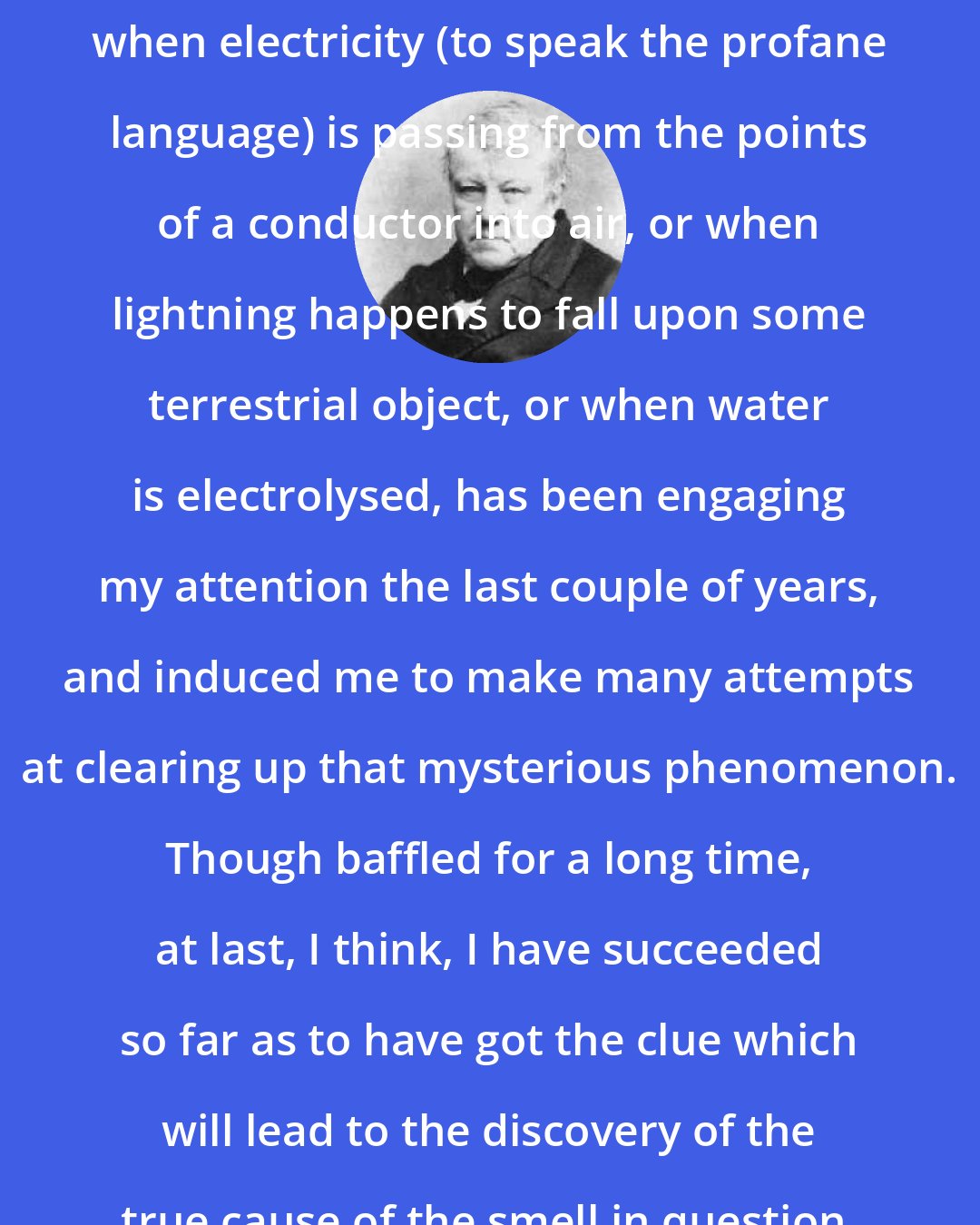 Christian Friedrich Schonbein: The phosphorous smell which is developed when electricity (to speak the profane language) is passing from the points of a conductor into air, or when lightning happens to fall upon some terrestrial object, or when water is electrolysed, has been engaging my attention the last couple of years, and induced me to make many attempts at clearing up that mysterious phenomenon. Though baffled for a long time, at last, I think, I have succeeded so far as to have got the clue which will lead to the discovery of the true cause of the smell in question.