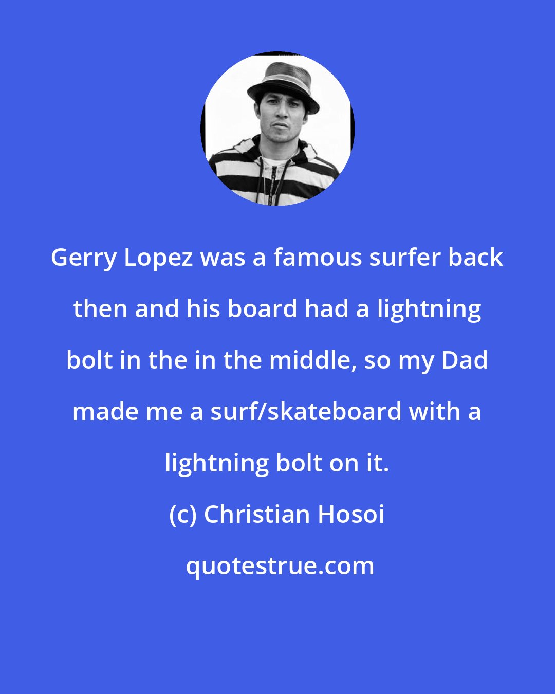 Christian Hosoi: Gerry Lopez was a famous surfer back then and his board had a lightning bolt in the in the middle, so my Dad made me a surf/skateboard with a lightning bolt on it.