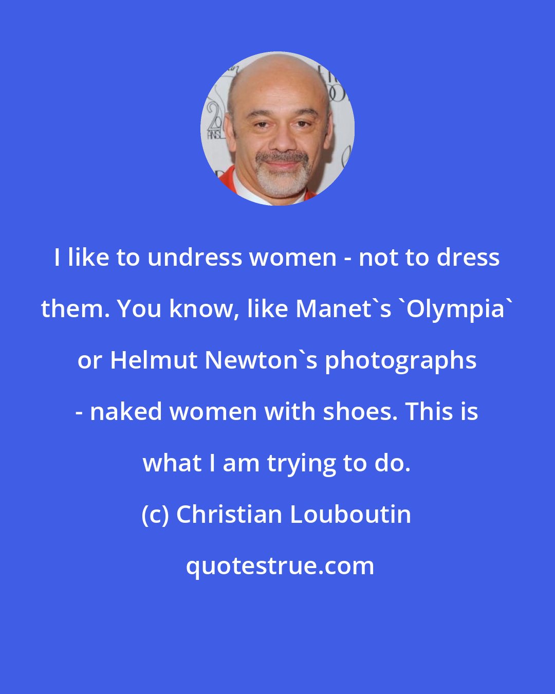 Christian Louboutin: I like to undress women - not to dress them. You know, like Manet's 'Olympia' or Helmut Newton's photographs - naked women with shoes. This is what I am trying to do.