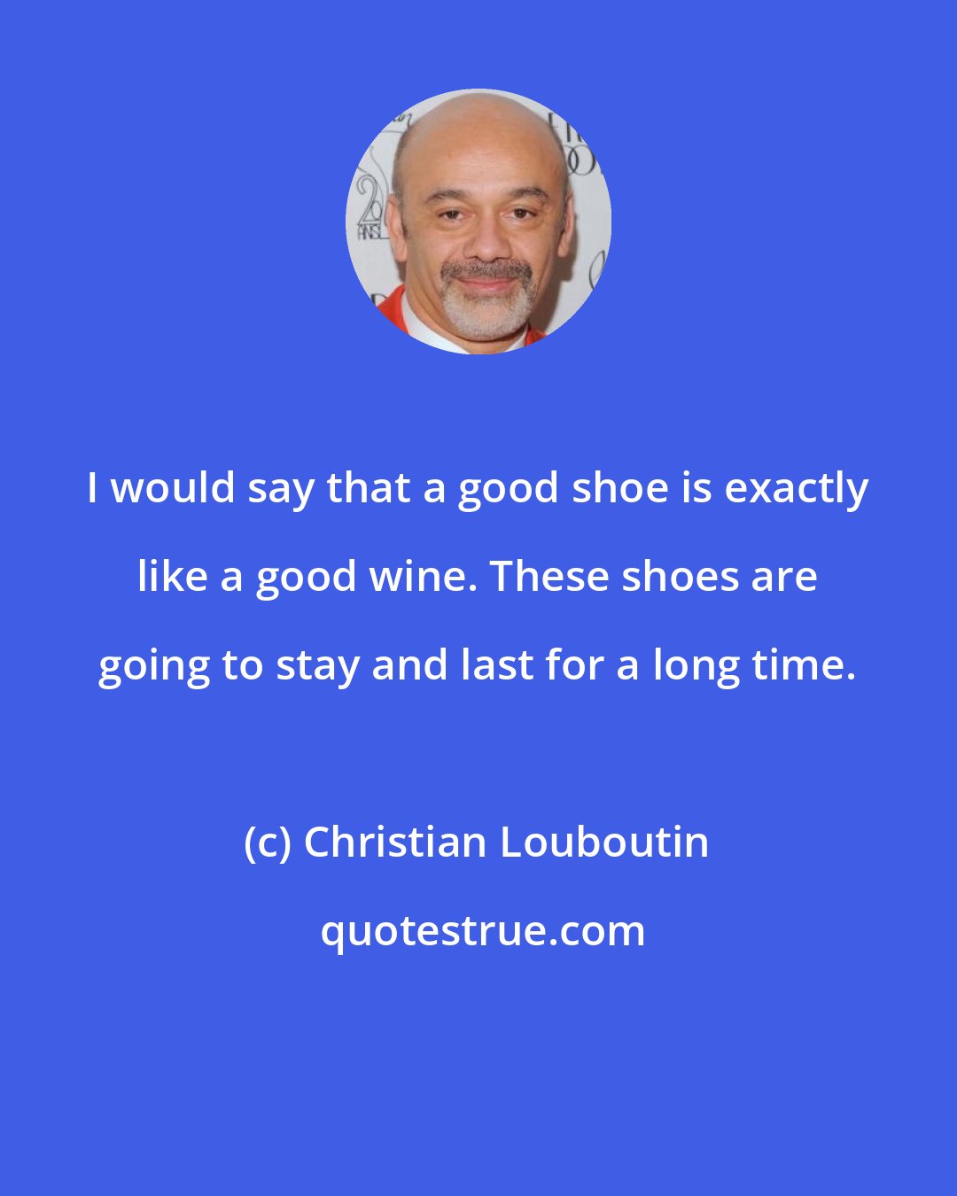 Christian Louboutin: I would say that a good shoe is exactly like a good wine. These shoes are going to stay and last for a long time.
