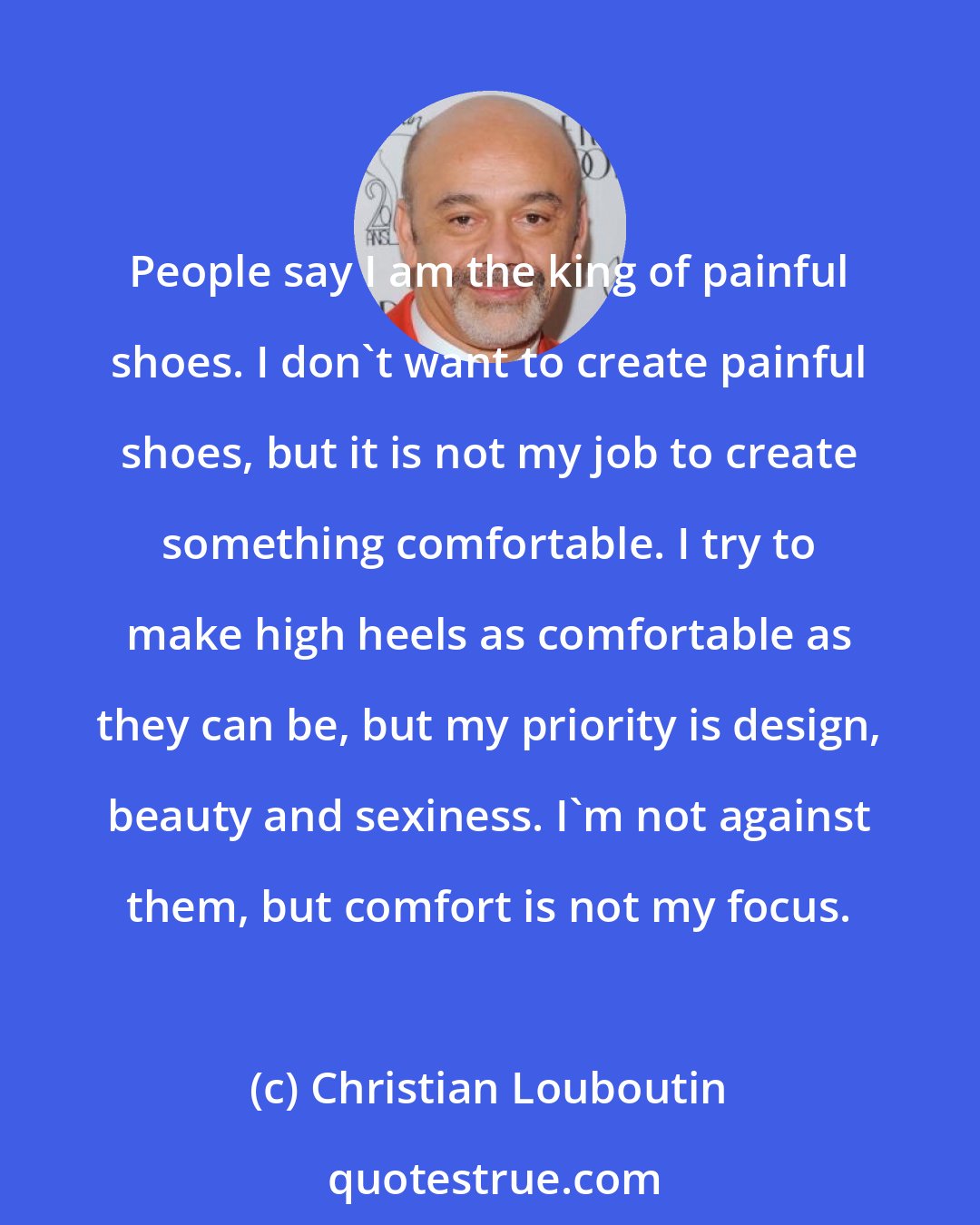 Christian Louboutin: People say I am the king of painful shoes. I don't want to create painful shoes, but it is not my job to create something comfortable. I try to make high heels as comfortable as they can be, but my priority is design, beauty and sexiness. I'm not against them, but comfort is not my focus.