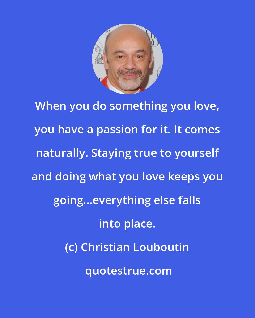 Christian Louboutin: When you do something you love, you have a passion for it. It comes naturally. Staying true to yourself and doing what you love keeps you going...everything else falls into place.