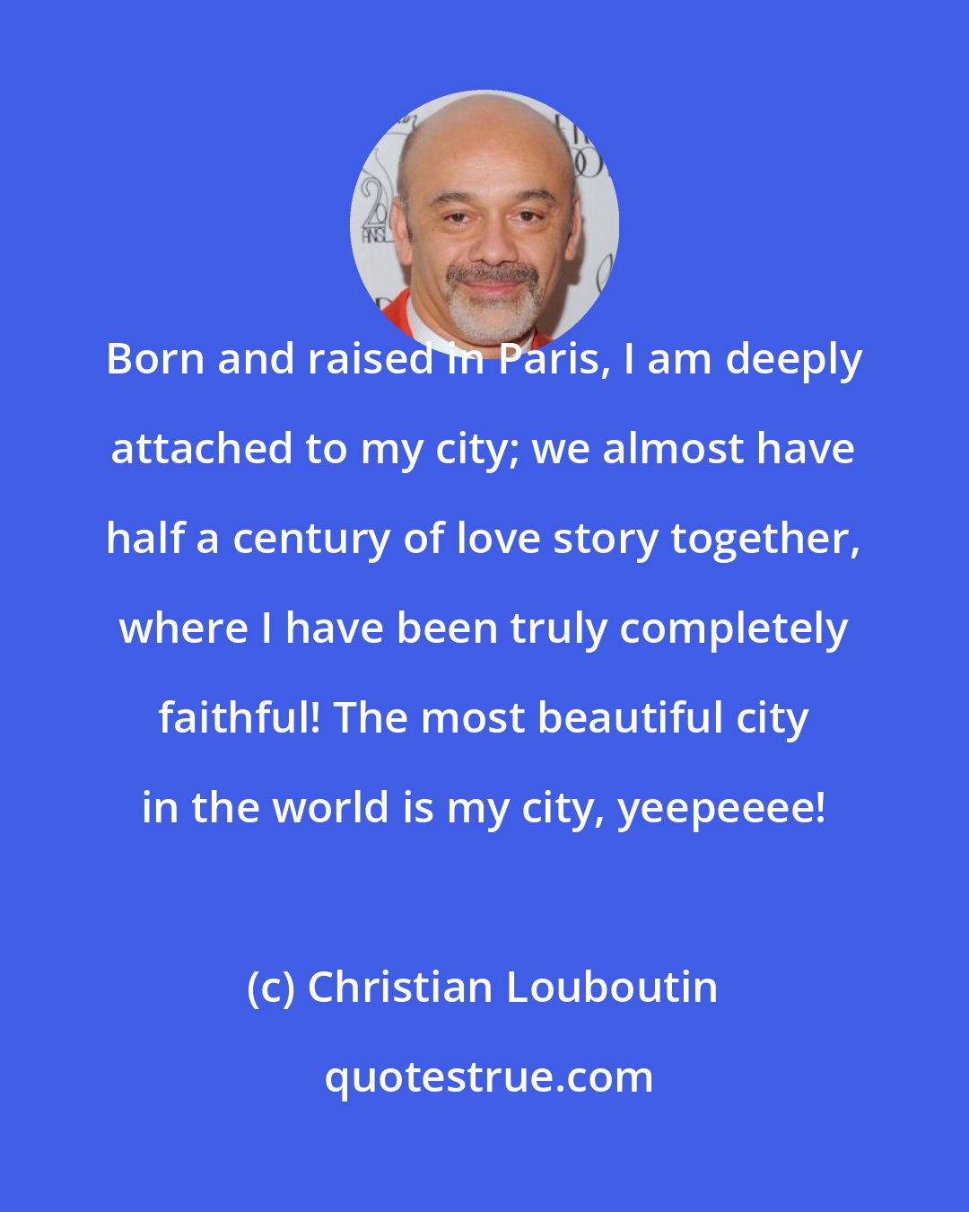 Christian Louboutin: Born and raised in Paris, I am deeply attached to my city; we almost have half a century of love story together, where I have been truly completely faithful! The most beautiful city in the world is my city, yeepeeee!