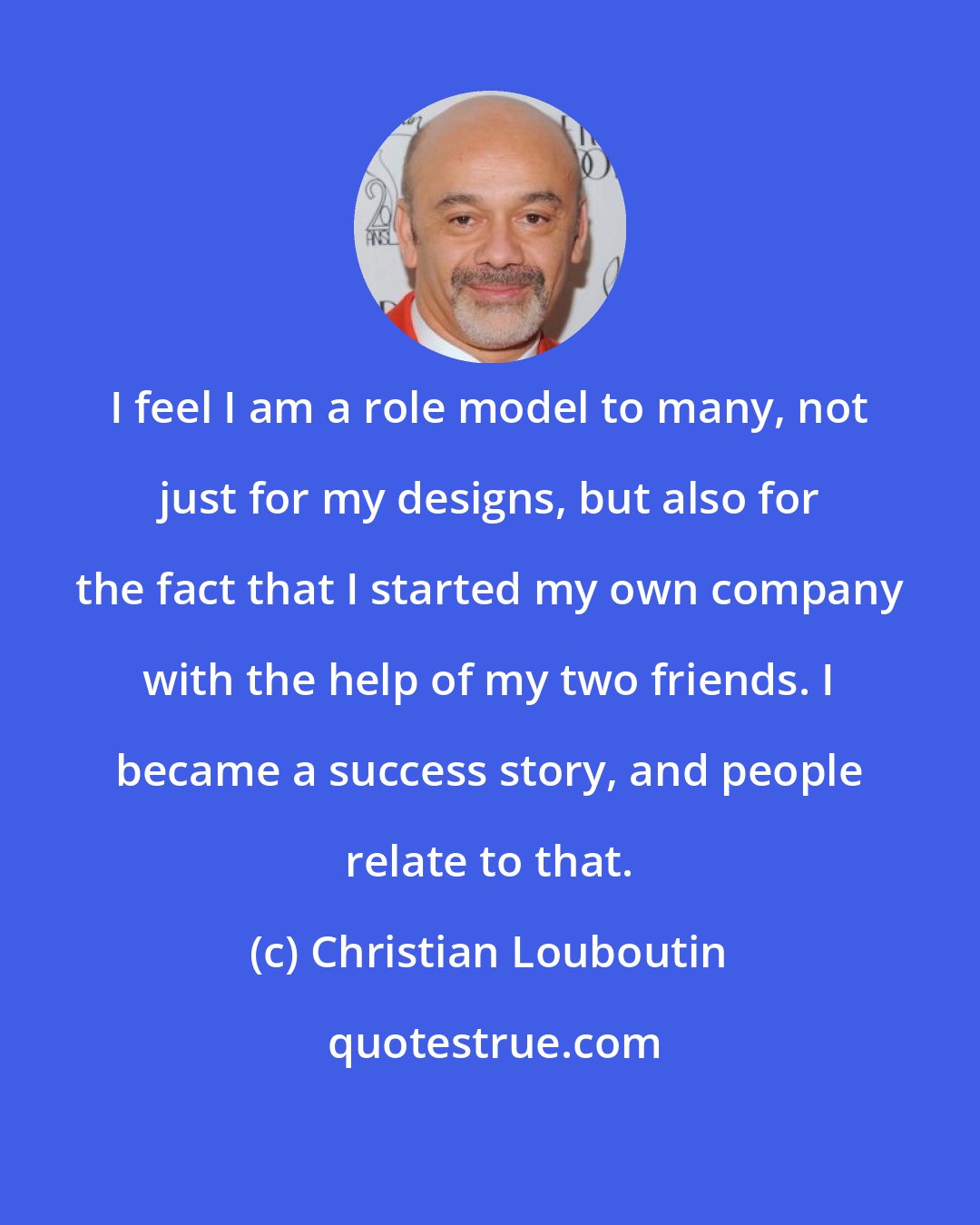 Christian Louboutin: I feel I am a role model to many, not just for my designs, but also for the fact that I started my own company with the help of my two friends. I became a success story, and people relate to that.