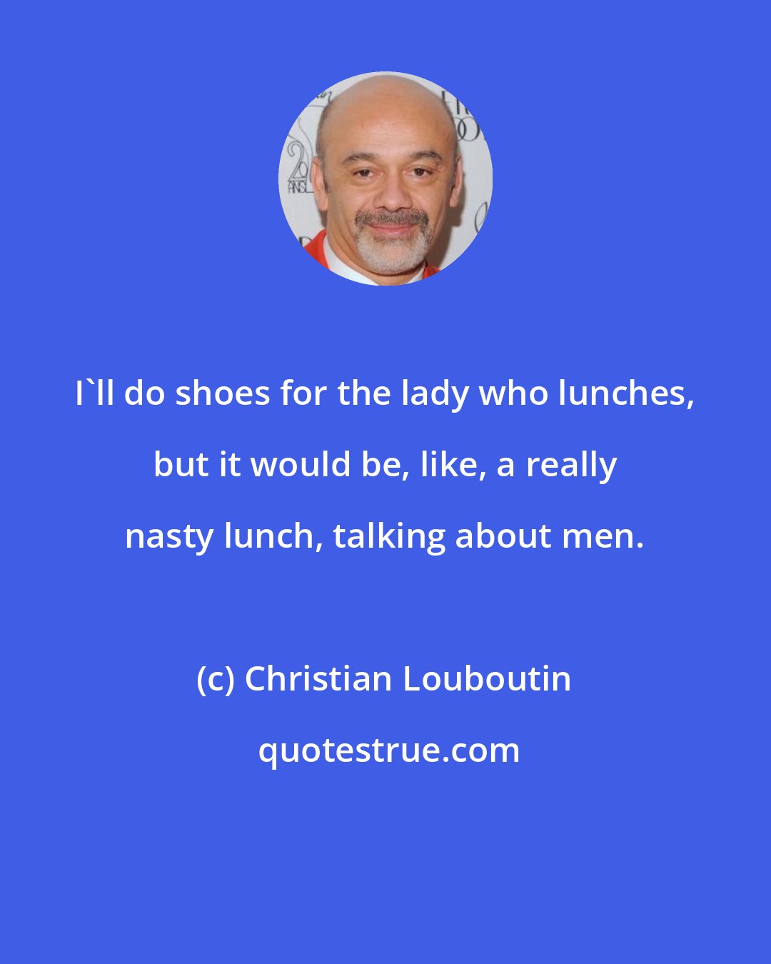 Christian Louboutin: I'll do shoes for the lady who lunches, but it would be, like, a really nasty lunch, talking about men.