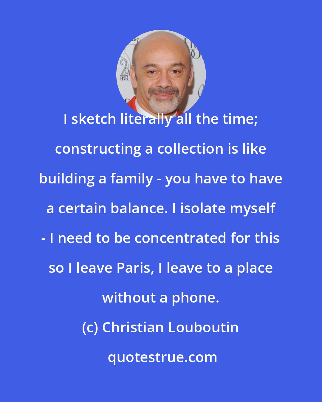 Christian Louboutin: I sketch literally all the time; constructing a collection is like building a family - you have to have a certain balance. I isolate myself - I need to be concentrated for this so I leave Paris, I leave to a place without a phone.