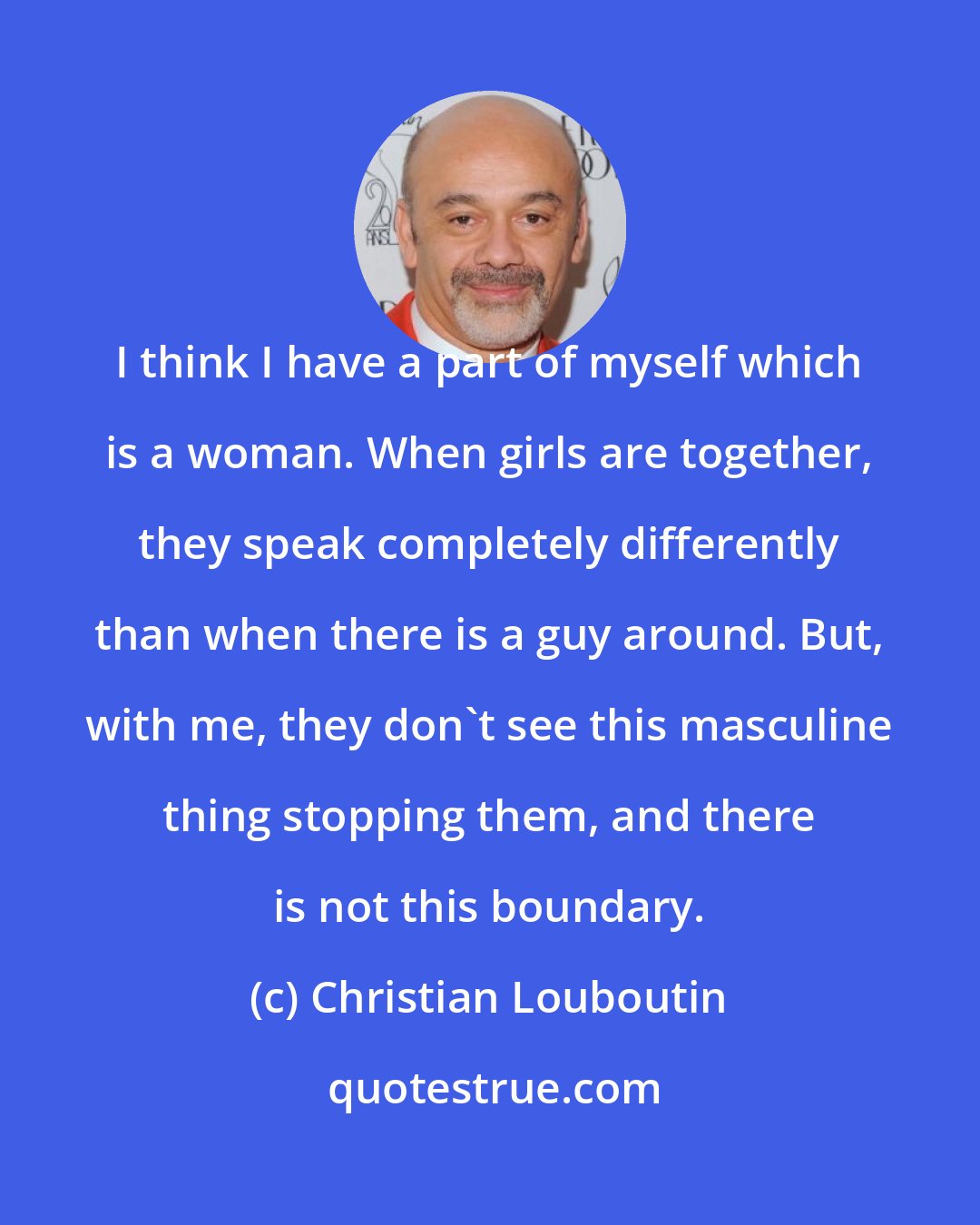 Christian Louboutin: I think I have a part of myself which is a woman. When girls are together, they speak completely differently than when there is a guy around. But, with me, they don't see this masculine thing stopping them, and there is not this boundary.