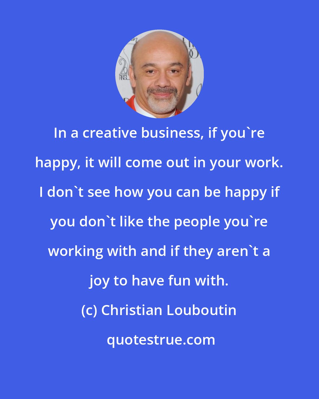 Christian Louboutin: In a creative business, if you're happy, it will come out in your work. I don't see how you can be happy if you don't like the people you're working with and if they aren't a joy to have fun with.