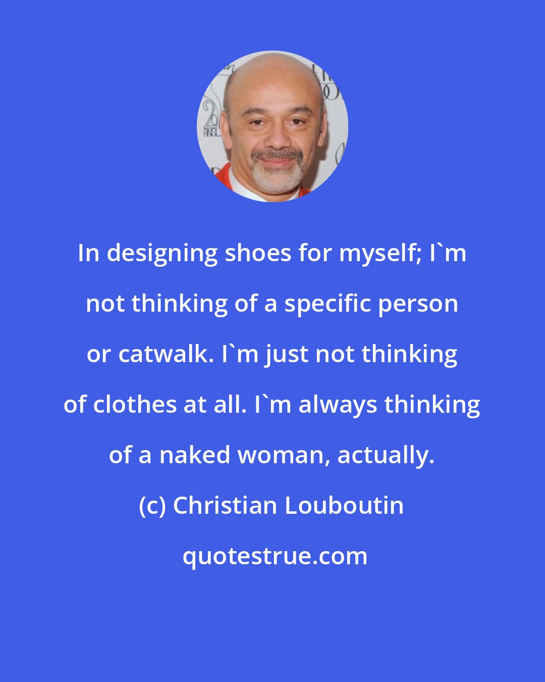 Christian Louboutin: In designing shoes for myself; I'm not thinking of a specific person or catwalk. I'm just not thinking of clothes at all. I'm always thinking of a naked woman, actually.