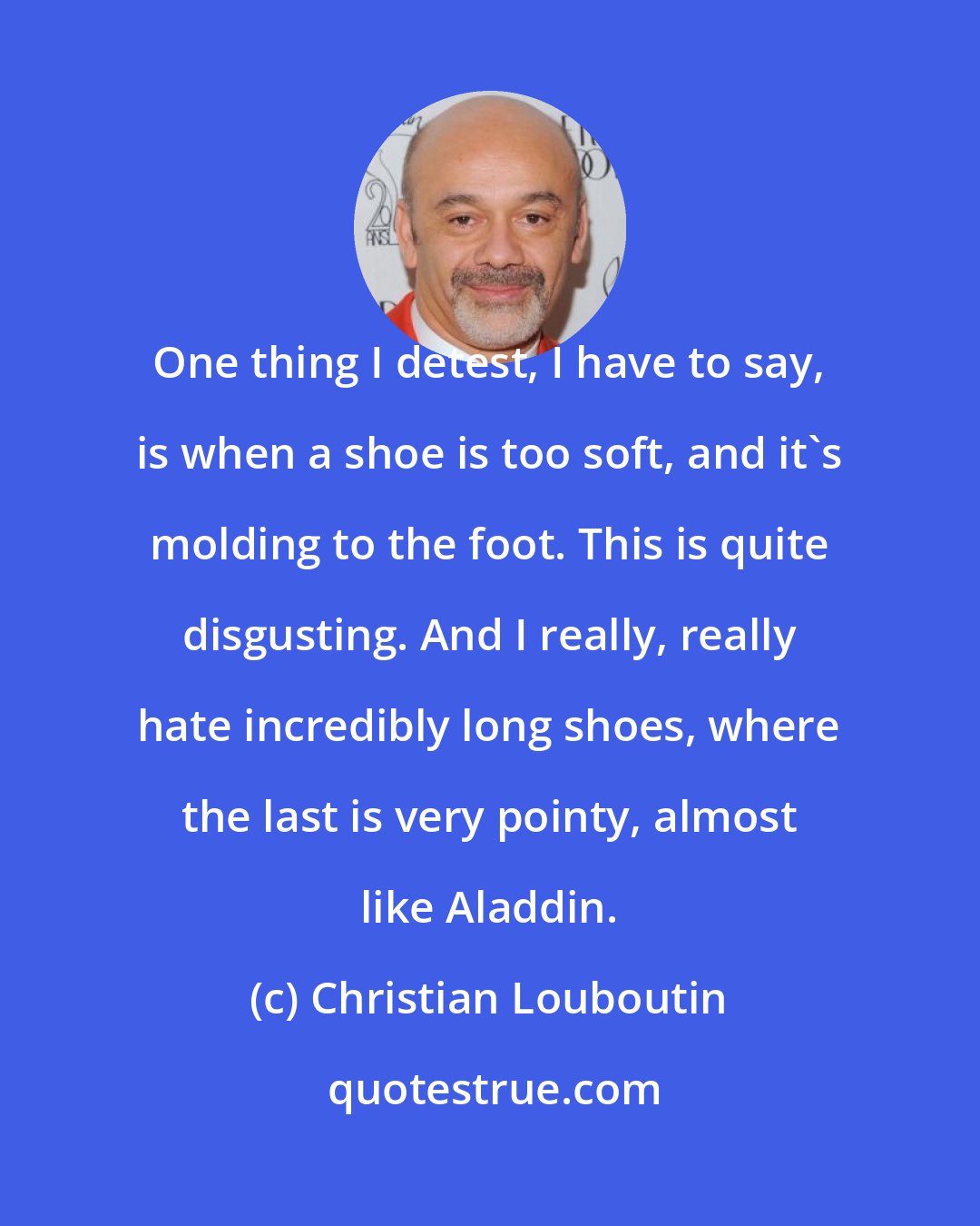 Christian Louboutin: One thing I detest, I have to say, is when a shoe is too soft, and it's molding to the foot. This is quite disgusting. And I really, really hate incredibly long shoes, where the last is very pointy, almost like Aladdin.