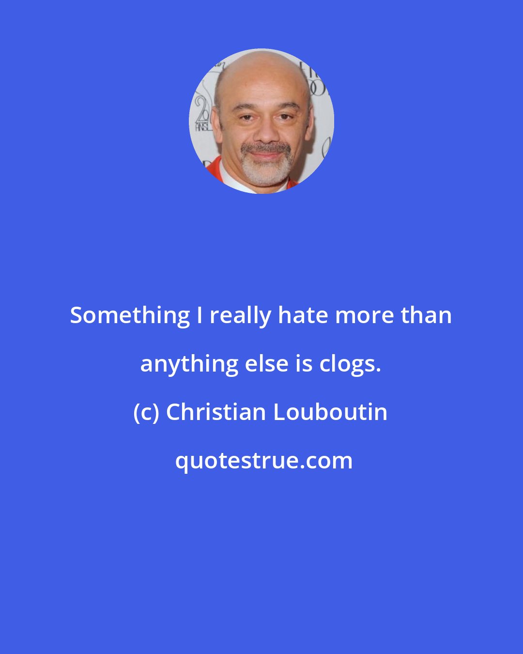 Christian Louboutin: Something I really hate more than anything else is clogs.