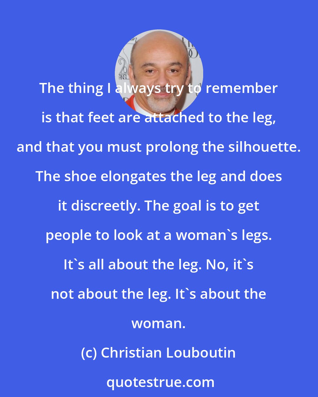 Christian Louboutin: The thing I always try to remember is that feet are attached to the leg, and that you must prolong the silhouette. The shoe elongates the leg and does it discreetly. The goal is to get people to look at a woman's legs. It's all about the leg. No, it's not about the leg. It's about the woman.