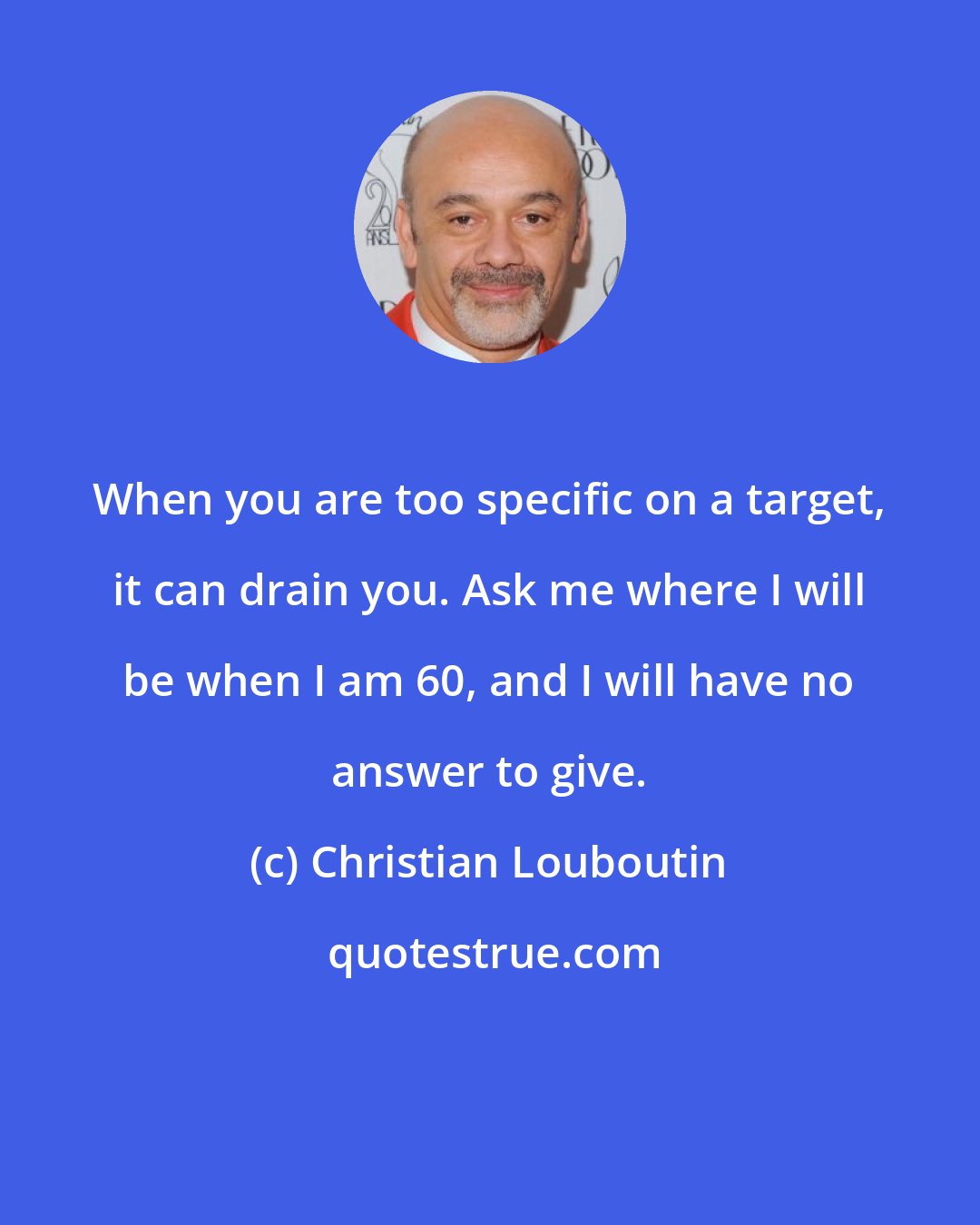 Christian Louboutin: When you are too specific on a target, it can drain you. Ask me where I will be when I am 60, and I will have no answer to give.