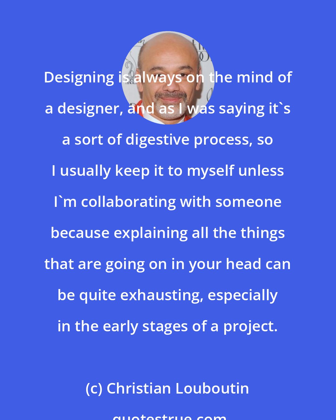 Christian Louboutin: Designing is always on the mind of a designer, and as I was saying it's a sort of digestive process, so I usually keep it to myself unless I'm collaborating with someone because explaining all the things that are going on in your head can be quite exhausting, especially in the early stages of a project.