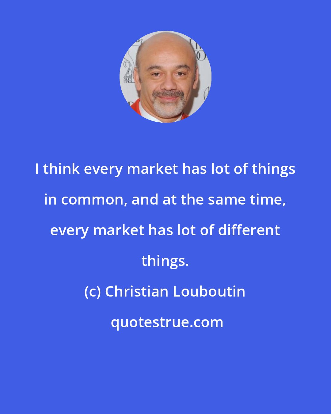 Christian Louboutin: I think every market has lot of things in common, and at the same time, every market has lot of different things.