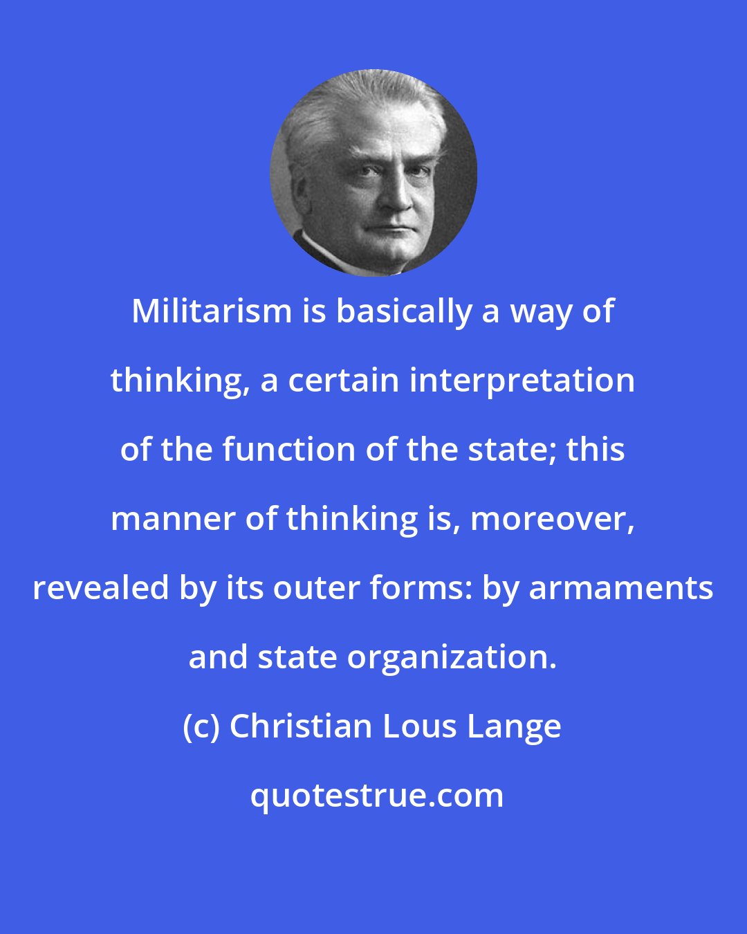 Christian Lous Lange: Militarism is basically a way of thinking, a certain interpretation of the function of the state; this manner of thinking is, moreover, revealed by its outer forms: by armaments and state organization.
